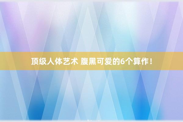 顶级人体艺术 腹黑可爱的6个算作！