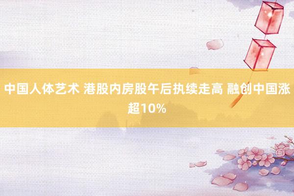 中国人体艺术 港股内房股午后执续走高 融创中国涨超10%