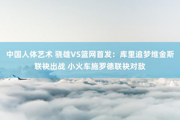 中国人体艺术 骁雄VS篮网首发：库里追梦维金斯联袂出战 小火车施罗德联袂对敌