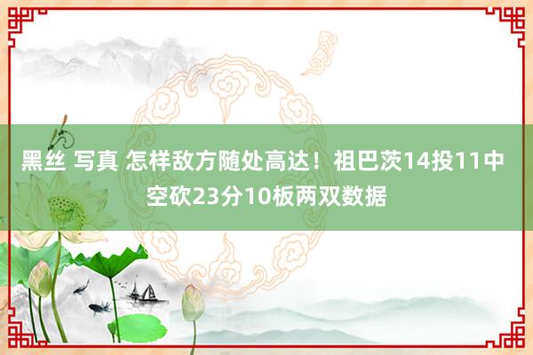 黑丝 写真 怎样敌方随处高达！祖巴茨14投11中 空砍23分10板两双数据