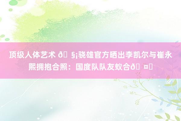 顶级人体艺术 🧡骁雄官方晒出李凯尔与崔永熙拥抱合照：国度队队友蚁合🤝