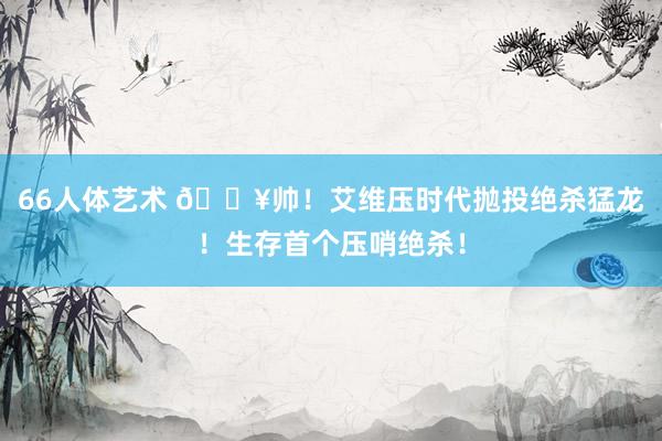 66人体艺术 💥帅！艾维压时代抛投绝杀猛龙！生存首个压哨绝杀！