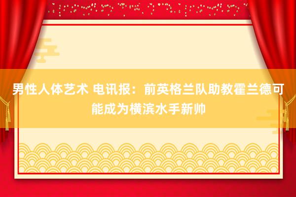 男性人体艺术 电讯报：前英格兰队助教霍兰德可能成为横滨水手新帅