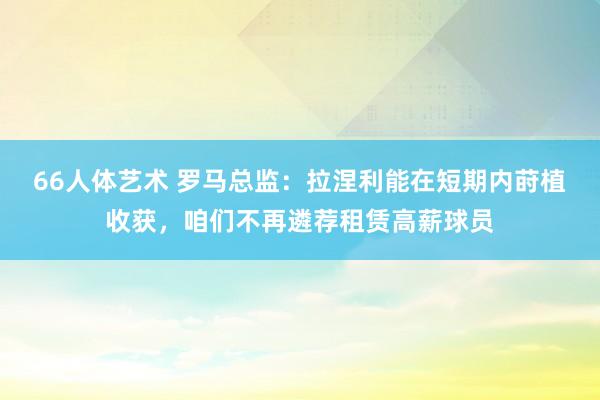 66人体艺术 罗马总监：拉涅利能在短期内莳植收获，咱们不再遴荐租赁高薪球员