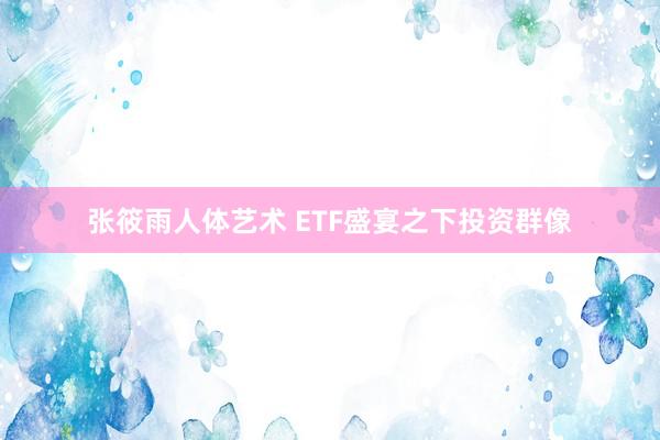 张筱雨人体艺术 ETF盛宴之下投资群像