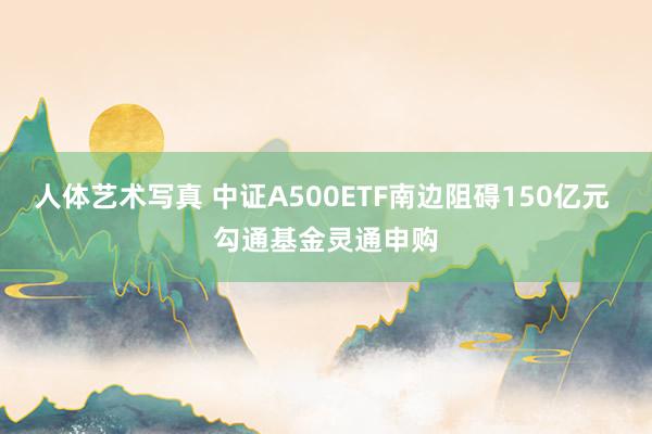 人体艺术写真 中证A500ETF南边阻碍150亿元 勾通基金灵通申购