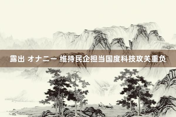 露出 オナニー 维持民企担当国度科技攻关重负