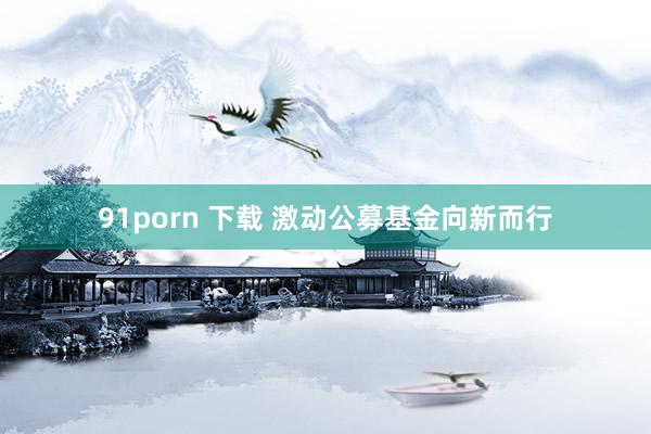 91porn 下载 激动公募基金向新而行