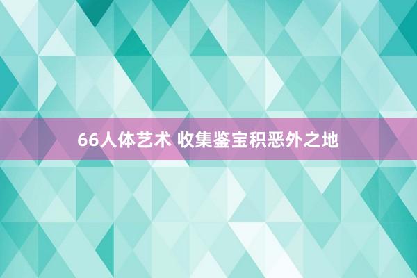 66人体艺术 收集鉴宝积恶外之地