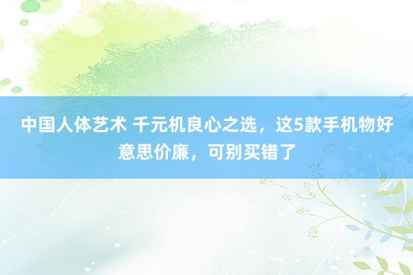 中国人体艺术 千元机良心之选，这5款手机物好意思价廉，可别买错了