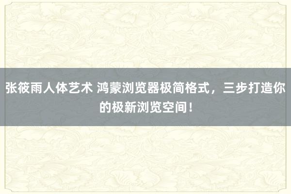 张筱雨人体艺术 鸿蒙浏览器极简格式，三步打造你的极新浏览空间！