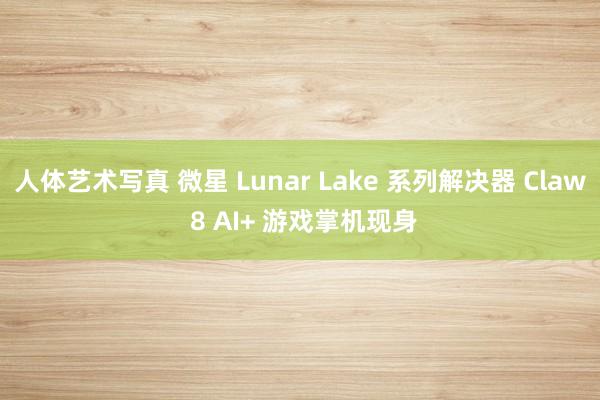 人体艺术写真 微星 Lunar Lake 系列解决器 Claw 8 AI+ 游戏掌机现身