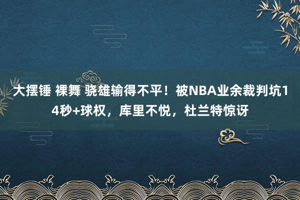 大摆锤 裸舞 骁雄输得不平！被NBA业余裁判坑14秒+球权，库里不悦，杜兰特惊讶