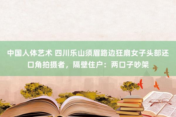 中国人体艺术 四川乐山须眉路边狂扇女子头部还口角拍摄者，隔壁住户：两口子吵架