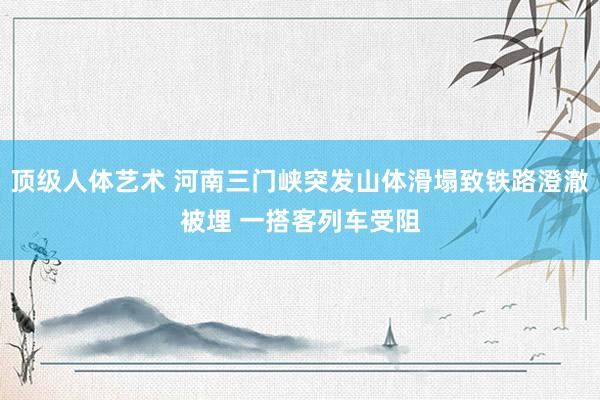 顶级人体艺术 河南三门峡突发山体滑塌致铁路澄澈被埋 一搭客列车受阻