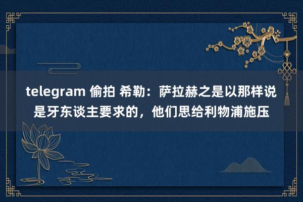 telegram 偷拍 希勒：萨拉赫之是以那样说是牙东谈主要求的，他们思给利物浦施压