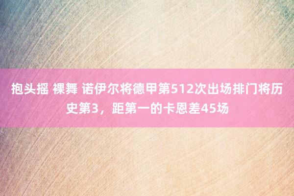 抱头摇 裸舞 诺伊尔将德甲第512次出场排门将历史第3，距第一的卡恩差45场