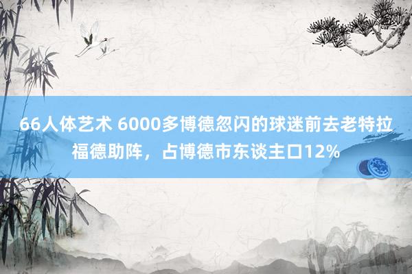 66人体艺术 6000多博德忽闪的球迷前去老特拉福德助阵，占博德市东谈主口12%