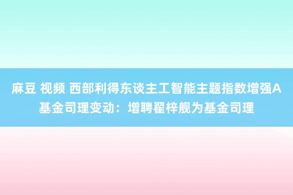 麻豆 视频 西部利得东谈主工智能主题指数增强A基金司理变动：增聘翟梓舰为基金司理