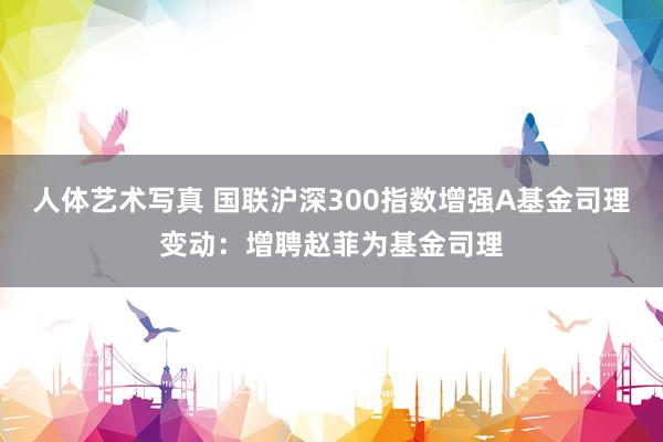 人体艺术写真 国联沪深300指数增强A基金司理变动：增聘赵菲为基金司理