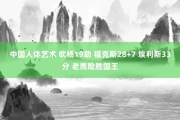 中国人体艺术 吹杨19助 福克斯28+7 埃利斯33分 老鹰险胜国王