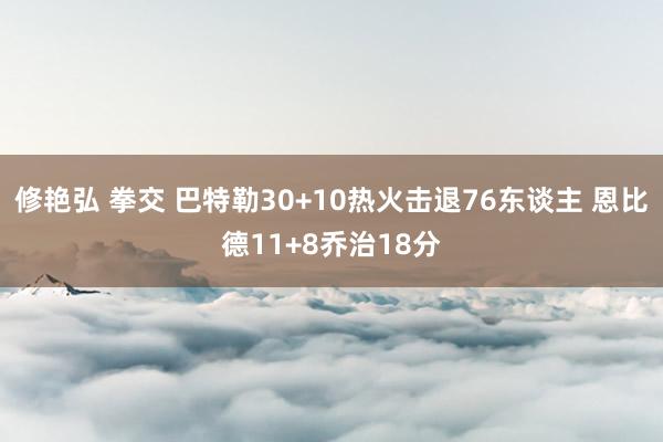 修艳弘 拳交 巴特勒30+10热火击退76东谈主 恩比德11+8乔治18分