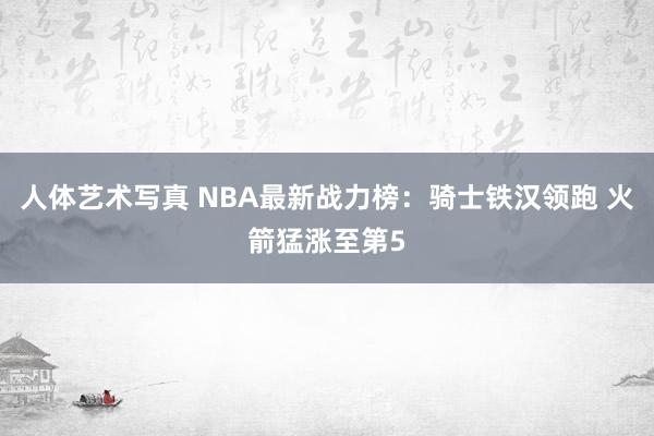 人体艺术写真 NBA最新战力榜：骑士铁汉领跑 火箭猛涨至第5