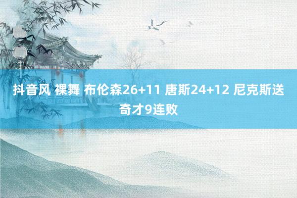 抖音风 裸舞 布伦森26+11 唐斯24+12 尼克斯送奇才9连败