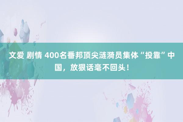 文爱 剧情 400名番邦顶尖涟漪员集体“投靠”中国，放狠话毫不回头！