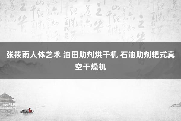 张筱雨人体艺术 油田助剂烘干机 石油助剂耙式真空干燥机