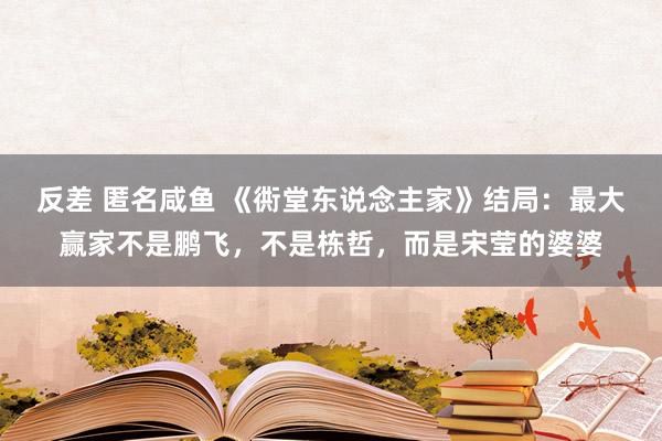 反差 匿名咸鱼 《衖堂东说念主家》结局：最大赢家不是鹏飞，不是栋哲，而是宋莹的婆婆