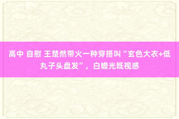 高中 自慰 王楚然带火一种穿搭叫“玄色大衣+低丸子头盘发”，白蟾光既视感