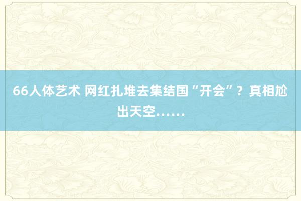 66人体艺术 网红扎堆去集结国“开会”？真相尬出天空……