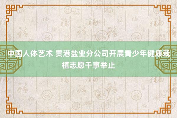 中国人体艺术 贵港盐业分公司开展青少年健康栽植志愿干事举止