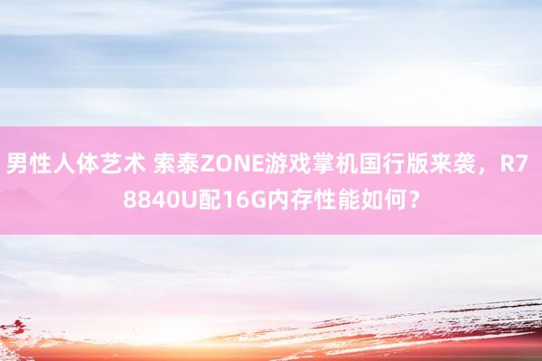 男性人体艺术 索泰ZONE游戏掌机国行版来袭，R7 8840U配16G内存性能如何？