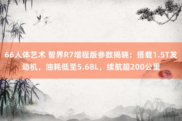 66人体艺术 智界R7增程版参数揭晓：搭载1.5T发动机，油耗低至5.68L，续航超200公里