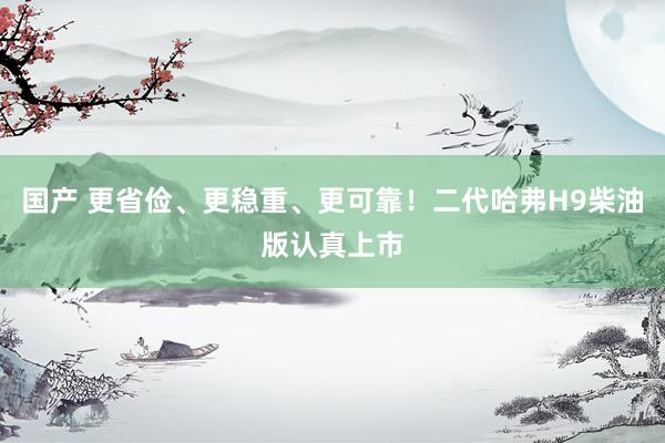 国产 更省俭、更稳重、更可靠！二代哈弗H9柴油版认真上市