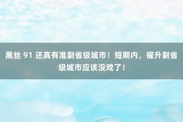 黑丝 91 还真有准副省级城市！短期内，擢升副省级城市应该没戏了！