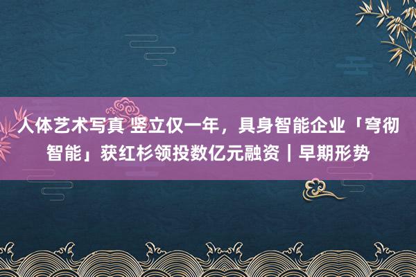 人体艺术写真 竖立仅一年，具身智能企业「穹彻智能」获红杉领投数亿元融资｜早期形势