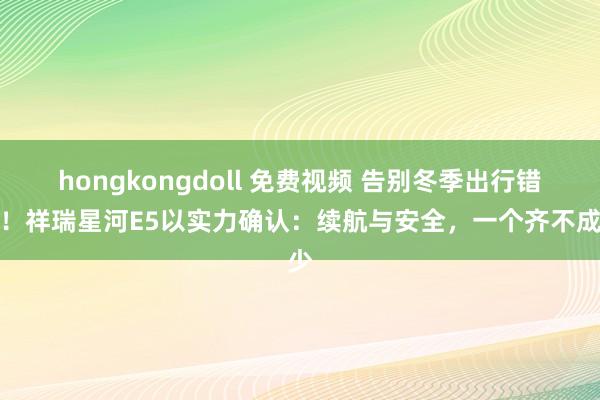 hongkongdoll 免费视频 告别冬季出行错愕！祥瑞星河E5以实力确认：续航与安全，一个齐不成少