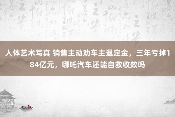 人体艺术写真 销售主动劝车主退定金，三年亏掉184亿元，哪吒汽车还能自救收效吗