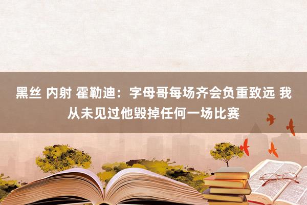 黑丝 内射 霍勒迪：字母哥每场齐会负重致远 我从未见过他毁掉任何一场比赛