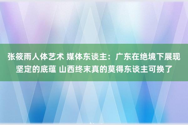 张筱雨人体艺术 媒体东谈主：广东在绝境下展现坚定的底蕴 山西终末真的莫得东谈主可换了