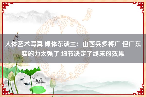 人体艺术写真 媒体东谈主：山西兵多将广 但广东实施力太强了 细节决定了终末的效果