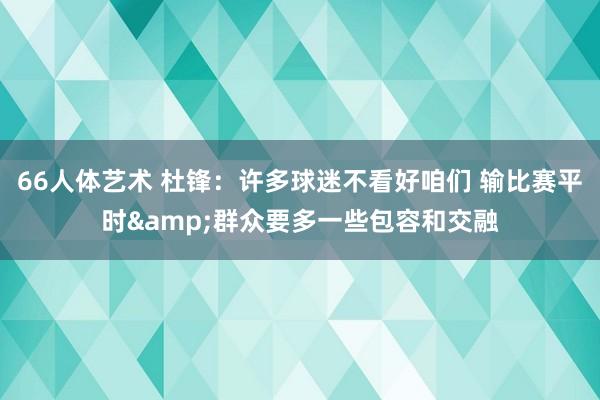 66人体艺术 杜锋：许多球迷不看好咱们 输比赛平时&群众要多一些包容和交融