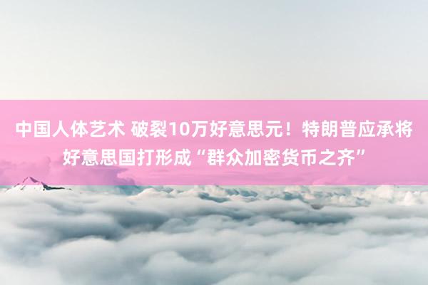 中国人体艺术 破裂10万好意思元！特朗普应承将好意思国打形成“群众加密货币之齐”