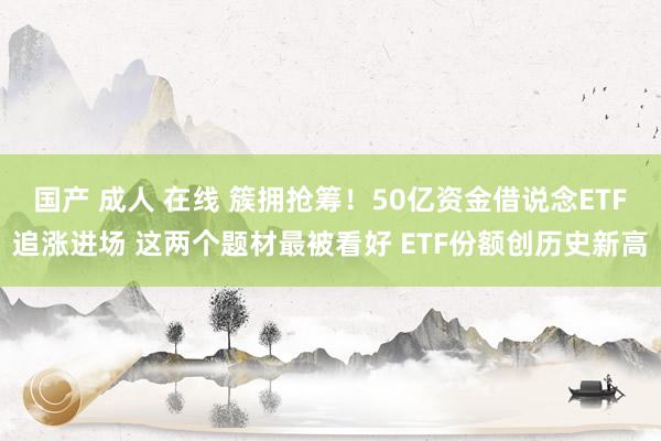 国产 成人 在线 簇拥抢筹！50亿资金借说念ETF追涨进场 这两个题材最被看好 ETF份额创历史新高