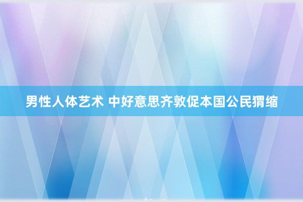 男性人体艺术 中好意思齐敦促本国公民猬缩