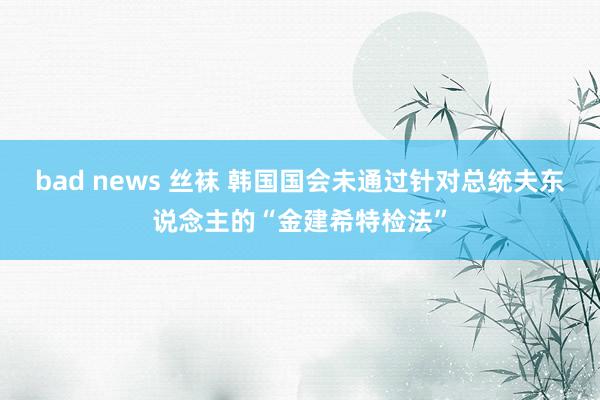 bad news 丝袜 韩国国会未通过针对总统夫东说念主的“金建希特检法”