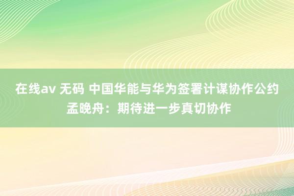 在线av 无码 中国华能与华为签署计谋协作公约 孟晚舟：期待进一步真切协作